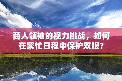 商人领袖的视力挑战，如何在繁忙日程中保护双眼？