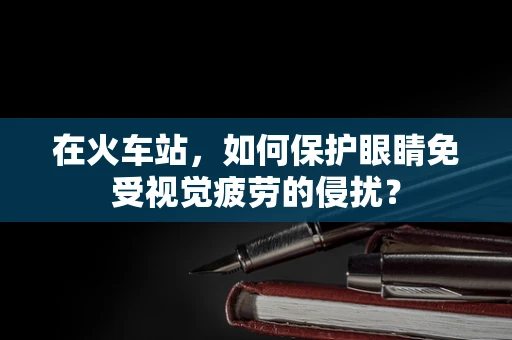 在火车站，如何保护眼睛免受视觉疲劳的侵扰？