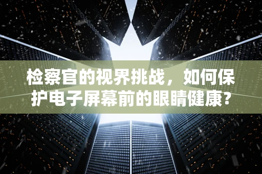 检察官的视界挑战，如何保护电子屏幕前的眼睛健康？