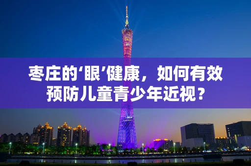 枣庄的‘眼’健康，如何有效预防儿童青少年近视？
