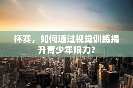 杯赛，如何通过视觉训练提升青少年眼力？