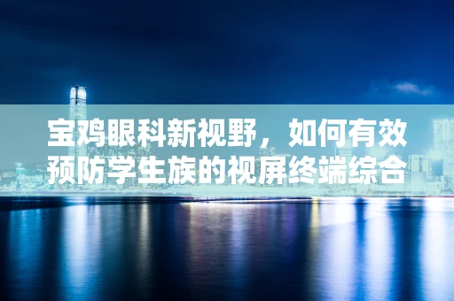 宝鸡眼科新视野，如何有效预防学生族的视屏终端综合征？