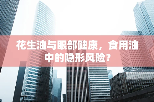 花生油与眼部健康，食用油中的隐形风险？