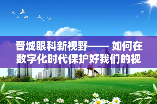 晋城眼科新视野—— 如何在数字化时代保护好我们的视界？