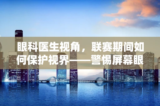 眼科医生视角，联赛期间如何保护视界——警惕屏幕眼的隐形威胁？