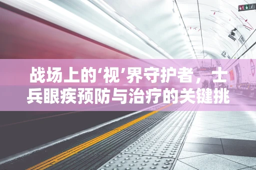 战场上的‘视’界守护者，士兵眼疾预防与治疗的关键挑战是什么？