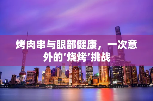 烤肉串与眼部健康，一次意外的‘烧烤’挑战