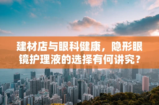建材店与眼科健康，隐形眼镜护理液的选择有何讲究？