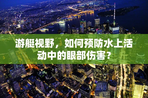 游艇视野，如何预防水上活动中的眼部伤害？