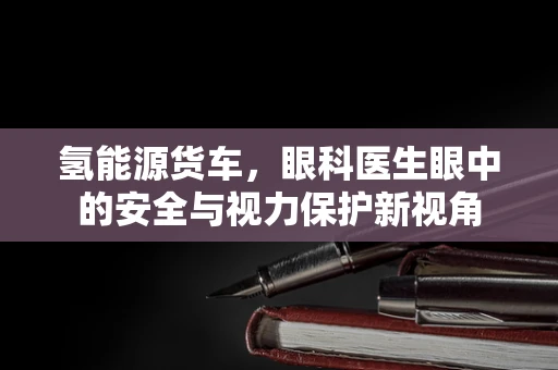 氢能源货车，眼科医生眼中的安全与视力保护新视角