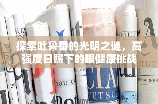 探索吐鲁番的光明之谜，高强度日照下的眼健康挑战