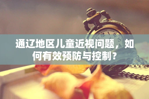 通辽地区儿童近视问题，如何有效预防与控制？