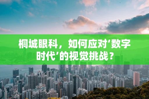 桐城眼科，如何应对‘数字时代’的视觉挑战？