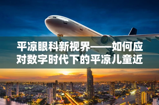 平凉眼科新视界——如何应对数字时代下的平凉儿童近视问题？