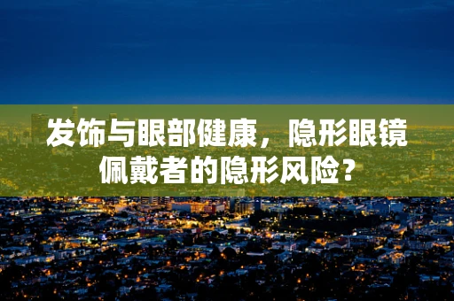 发饰与眼部健康，隐形眼镜佩戴者的隐形风险？