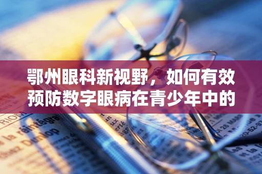 鄂州眼科新视野，如何有效预防数字眼病在青少年中的蔓延？