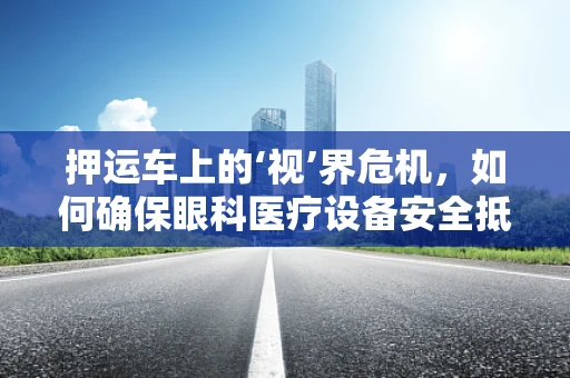押运车上的‘视’界危机，如何确保眼科医疗设备安全抵达？