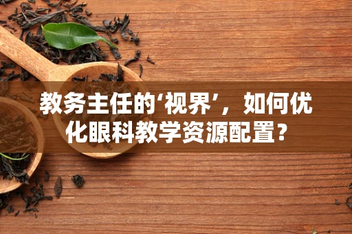 教务主任的‘视界’，如何优化眼科教学资源配置？