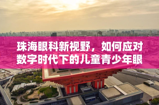 珠海眼科新视野，如何应对数字时代下的儿童青少年眼健康挑战？