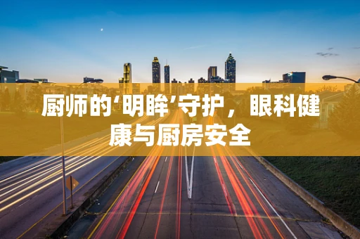 厨师的‘明眸’守护，眼科健康与厨房安全