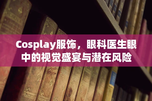 Cosplay服饰，眼科医生眼中的视觉盛宴与潜在风险