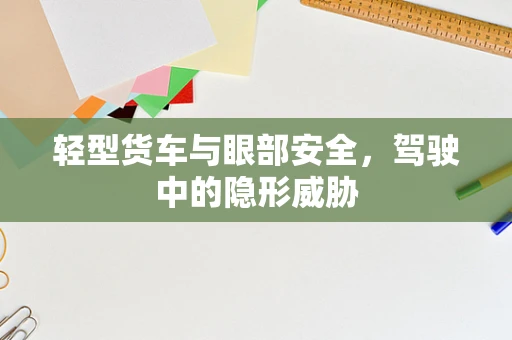 轻型货车与眼部安全，驾驶中的隐形威胁
