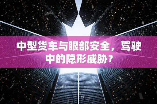 中型货车与眼部安全，驾驶中的隐形威胁？