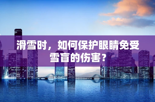 滑雪时，如何保护眼睛免受雪盲的伤害？