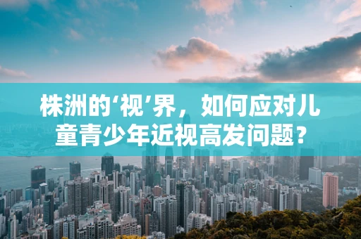 株洲的‘视’界，如何应对儿童青少年近视高发问题？