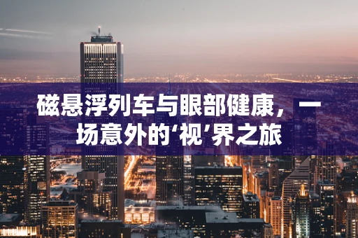 磁悬浮列车与眼部健康，一场意外的‘视’界之旅