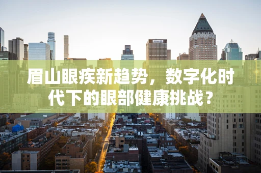 眉山眼疾新趋势，数字化时代下的眼部健康挑战？