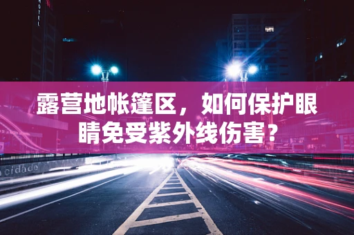 露营地帐篷区，如何保护眼睛免受紫外线伤害？
