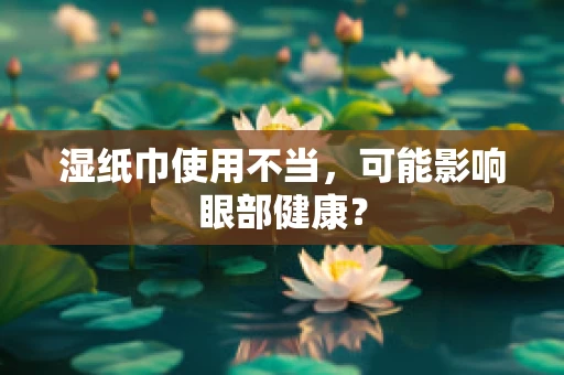 湿纸巾使用不当，可能影响眼部健康？