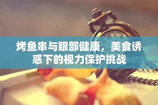 烤鱼串与眼部健康，美食诱惑下的视力保护挑战
