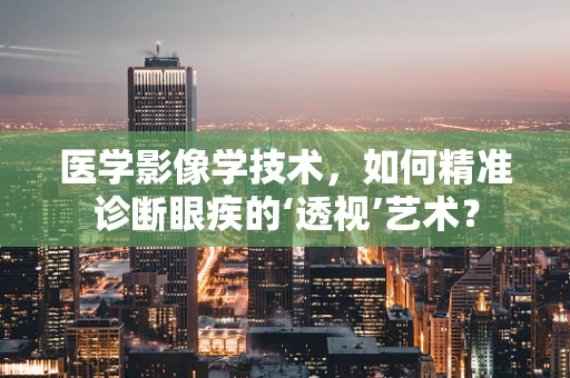 医学影像学技术，如何精准诊断眼疾的‘透视’艺术？