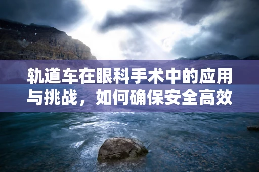 轨道车在眼科手术中的应用与挑战，如何确保安全高效？