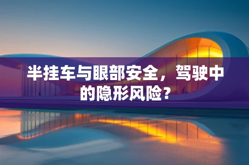 半挂车与眼部安全，驾驶中的隐形风险？
