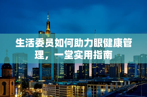 生活委员如何助力眼健康管理，一堂实用指南