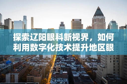 探索辽阳眼科新视界，如何利用数字化技术提升地区眼科诊疗效率？