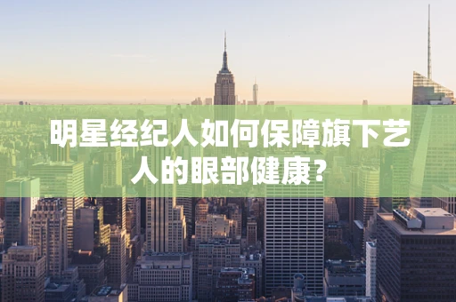 明星经纪人如何保障旗下艺人的眼部健康？