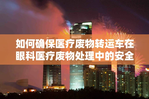 如何确保医疗废物转运车在眼科医疗废物处理中的安全与高效？