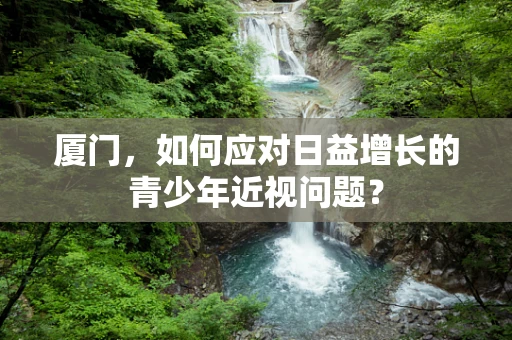 厦门，如何应对日益增长的青少年近视问题？