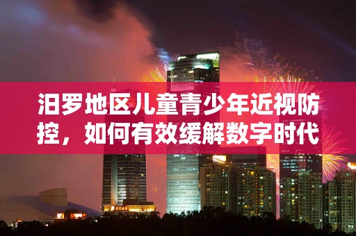 汨罗地区儿童青少年近视防控，如何有效缓解数字时代的视觉负担？