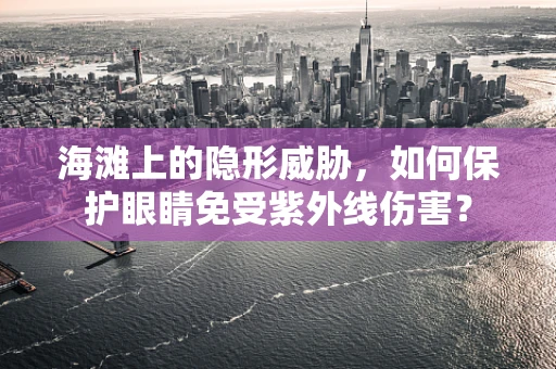 海滩上的隐形威胁，如何保护眼睛免受紫外线伤害？