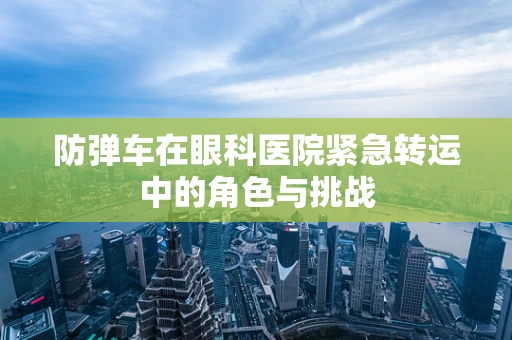 防弹车在眼科医院紧急转运中的角色与挑战
