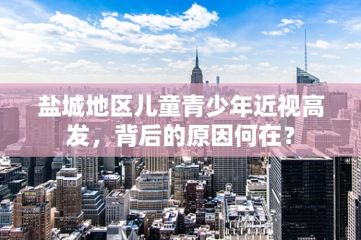 盐城地区儿童青少年近视高发，背后的原因何在？