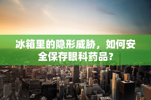 冰箱里的隐形威胁，如何安全保存眼科药品？