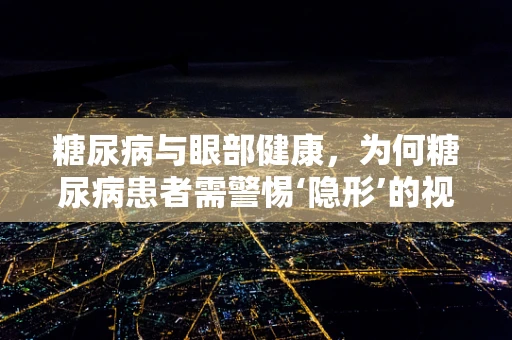 糖尿病与眼部健康，为何糖尿病患者需警惕‘隐形’的视力威胁？