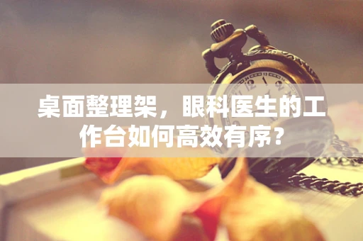 桌面整理架，眼科医生的工作台如何高效有序？