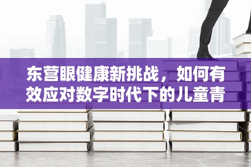 东营眼健康新挑战，如何有效应对数字时代下的儿童青少年近视问题？